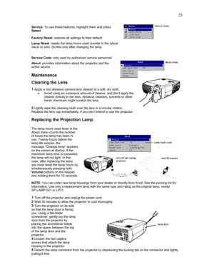 Page 25 25
Service: To use these features, highlight them and press 
Select.  
 
Factory Reset: restores all settings to their default. 
Lamp Reset: resets the lamp hours used counter in the About 
menu to zero. Do this only after changing the lamp. 
 
 
Service Code: only used by authorized service personnel. 
About: provides information about the projector and the 
active source.  
 
Maintenance 
Cleaning the Lens 
1 Apply a non-abrasive camera lens cleaner to a soft, dry cloth.  
• Avoid using an excessive...