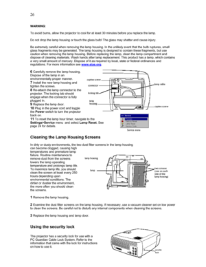 Page 26 26
WARNING: 
 
To avoid burns, allow the projector to cool for at least 30 minutes before you replace the lamp. 
 
Do not drop the lamp housing or touch the glass bulb! The glass may shatter and cause injury. 
 
Be extremely careful when removing the lamp housing. In the unlikely event that the bulb ruptures, small 
glass fragments may be generated. The lamp housing is designed to contain these fragments, but use 
caution when removing the lamp housing. Before replacing the lamp, clean the lamp...