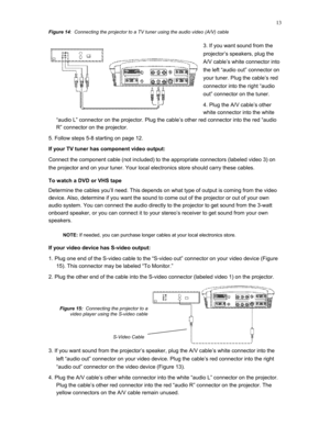 Page 13 
13
Figure 14:  Connecting the projector to a TV tuner using the audio video (A/V) cable 
3. If you want sound from the 
projector’s speakers, plug the 
A/V cable’s white connector into 
the left “audio out” connector on 
your tuner. Plug the cable’s red 
connector into the right “audio 
out” connector on the tuner. 
4. Plug the A/V cable’s other 
white connector into the white 
“audio L” connector on the projector. Plug the cable’s other red connector into the red “audio 
R” connector on the projector....