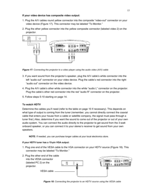 Page 15 
15
If your video device has composite video output: 
1. Plug the A/V cables round yellow connector into the composite “video-out” connector on your 
video device (Figure 17). This connector may be labeled “To Monitor.” 
2. Plug the other yellow connector into the yellow composite connector (labeled video 2) on the 
projector. 
  
Figure 17: Connecting the projector to a video player using the audio video (A/V) cable 
3. If you want sound from the projector’s speaker, plug the A/V cable’s white...