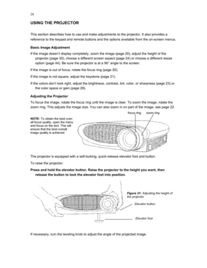 Page 20 
20
USING THE PROJECTOR 
This section describes how to use and make adjustments to the projector. It also provides a 
reference to the keypad and remote buttons and the options available from the on-screen menus. 
Basic Image Adjustment 
If the image doesn’t display completely, zoom the image (page 20), adjust the height of the 
projector (page 30), choose a different screen aspect (page 24) or choose a different resize 
option (page 44). Be sure the projector is at a 90° angle to the screen. 
If the...