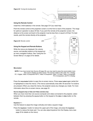 Page 21 
21
Figure 22: Turning the leveling knob 
 
 
Using the Remote Control 
Install the 2 AAA batteries in the remote. See page 33 if you need help. 
Point the remote control at the projection screen or at the front or back of the projector. The range 
for optimum operation is about 25 feet. If you point the remote at the projection screen, the 
distance to the screen and back to the projector must be less than or equal to 25 feet. For best 
results, point the remote directly at the projector. 
 
Figure 24:...