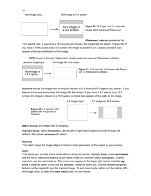 Page 26 
26
    16x9 image input                               16x9 image on 4:3 screen 
     
Figure 30: 16:9 input on 4:3 screen with 
Resize set to Enhanced Widescreen 
 
Widescreen Letterbox 
preserves the 
16:9 aspect ratio. If you have a 16:9 source and screen, the image fills the screen (Figure 31). If 
you have a 16:9 source and a 4:3 screen, the image is placed in a 4:3 space, so black bars 
appear at the top and bottom of the image. 
 
NOTE: A source that says “Widescreen” usually means the same as...