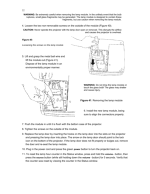 Page 32 
32
WARNING: Be extremely careful when removing the lamp module. In the unlikely event that the bulb 
ruptures, small glass fragments may be generated. The lamp module is designed to contain these 
fragments, but use caution when removing the lamp module. 
 
4. Loosen the two non-removable screws on the outside of the module (Figure 40). 
CAUTION: Never operate the projector with the lamp door open or removed. This disrupts the airflow 
and causes the projector to overheat. 
 
Figure 40: 
Loosening the...