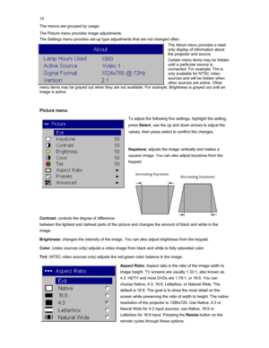 Page 18 18
The menus are grouped by usage: 
The Picture menu provides image adjustments. 
The Settings menu provides set-up type adjustments that are not changed often. 
The About menu provides a read-
only display of information about 
the projector and source.  
Certain menu items may be hidden 
until a particular source is 
connected. For example, Tint is 
only available for NTSC video 
sources and will be hidden when 
other sources are active. Other 
menu items may be grayed out when they are not available....