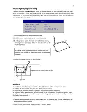 Page 25 25
Replacing the projection lamp 
The lamp hour timer in the About menu counts the number of hours the lamp has been in use. After 1980 
hours, the message “Change lamp” briefly appears on the screen at each startup. To maintain optimal video 
performance, we recommend changing the lamp after 2000 hours, depending on usage. You can order new 
lamp modules from your dealer. 
. 
1. Turn off the projector and unplug the power cable.  
2. Wait 60 minutes to allow the projector to cool thoroughly. 
3. Turn...