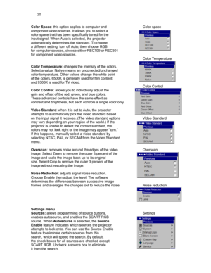 Page 2020 
Color Space: this option applies to computer and   Color space 
component video sources. It allows you to select a 
color space that has been specifically tuned for the 
input signal. When Auto is selected, the projector  
automatically determines the standard. To choose  
a different setting, turn off Auto, then choose RGB  
for computer sources, choose either REC709 or REC601 
for component video sources. 
         Color Temperature 
 
Color Temperature: changes the intensity of the colors....