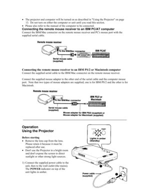 Page 11• The projector and computer will be turned on as described in Using the Projector on page 
13.  Do not turn on either the computer or unit until you read this section.  
• Please also refer to the manual of the computer to be connected. 
Connecting the remote mouse receiver to an IBM PC/AT computer 
Connect the IBM/Mac connector on the remote mouse receiver and PCs mouse port with the 
supplied serial cable. 
 
 
Connecting the remote mouse receiver to an IBM PS/2 or Macintosh compute\
r 
Connect the...
