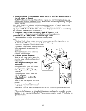Page 12 
 
 
2) Press the POWER ON button on the remote control or the POWER button on t\
op of 
the unit to turn on the unit. 
The POWER indicator on top of the unit turns to green and start blinking. It will take one 
minute for the projector to be ready to use.  Wait until the indicator stops blinking and lights 
steadily in green. 
Note: While the POWER indicator is blinking, the unit doesnt turn off even if you press the 
POWER OFF button on the remote control or the POWER button on the unit. 
Tip: If you...