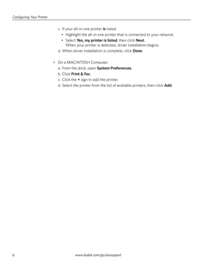 Page 12Configuring Your Printer
6www.kodak.com/go/aiosupport
c. If your all-in-one printer is listed:
• Highlight the all-in-one printer that is connected to your network.
• Select 
Yes, my printer is listed, then click Next.
When your printer is detected, driver installation begins.
d. When driver installation is complete, click 
Done. 
• On a MACINTOSH Computer:
a. From the dock, open 
System Preferences.
b. Click 
Print & Fax.
c. Click the 
+ sign to add the printer.
d. Select the printer from the list of...