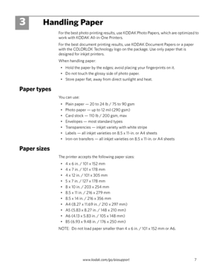 Page 13www.kodak.com/go/aiosupport 7
3Handling Paper
For the best photo printing results, use KODAK Photo Papers, which are optimized to 
work with KODAK All-in-One Printers. 
For the best document printing results, use KODAK Document Papers or a paper 
with the COLORLOK Technology logo on the package. Use only paper that is 
designed for inkjet printers.
When handling paper:
• Hold the paper by the edges; avoid placing your fingerprints on it.
• Do not touch the glossy side of photo paper.
• Store paper flat,...