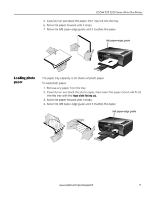 Page 15www.kodak.com/go/aiosupport9 KODAK ESP 3200 Series All-in-One Printer
5. Carefully fan and stack the paper, then insert it into the tray.
6. Move the paper forward until it stops.
7. Move the left paper-edge guide until it touches the paper.
Loading photo 
paper The paper tray capacity is 20 sheets of photo paper.
To load photo paper: 
1. Remove any paper from the tray.
2. Carefully fan and stack the photo paper, then insert the paper (short side first) 
into the tray with the 
logo side facing up.
3....