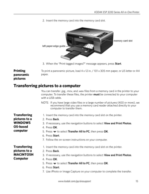 Page 21www.kodak.com/go/aiosupport15 KODAK ESP 3200 Series All-in-One Printer
2. Insert the memory card into the memory card slot. 
3. When the “Print tagged images?” message appears, press 
Start.
Printing 
panoramic 
picturesTo print a panoramic picture, load 4 x 12 in. / 101 x 305 mm paper, or US letter or A4 
paper.
Transferring pictures to a computer
You can transfer .jpg, .mov, and .wav files from a memory card in the printer to your 
computer. To transfer these files, the printer 
must be connected to...