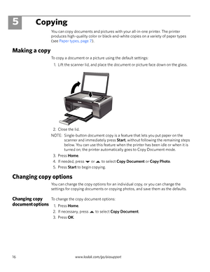 Page 2216www.kodak.com/go/aiosupport
5Copying
You can copy documents and pictures with your all-in-one printer. The printer 
produces high–quality color or black-and-white copies on a variety of paper types 
(see Paper types, page 7). 
Making a copy
To copy a document or a picture using the default settings:
1. Lift the scanner lid, and place the document or picture face down on the glass. 
2. Close the lid.
NOTE:  Single-button document copy is a feature that lets you put paper on the 
scanner and immediately...