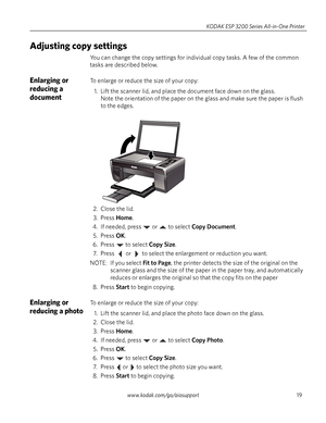 Page 25www.kodak.com/go/aiosupport19 KODAK ESP 3200 Series All-in-One Printer
Adjusting copy settings
You can change the copy settings for individual copy tasks. A few of the common 
tasks are described below.
Enlarging or 
reducing a 
documentTo enlarge or reduce the size of your copy:
1. Lift the scanner lid, and place the document face down on the glass. 
Note the orientation of the paper on the glass and make sure the paper is flush 
to the edges.
2. Close the lid.
3. Press 
Home.
4. If needed, press   or...