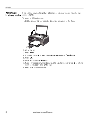 Page 26Copying
20www.kodak.com/go/aiosupport
Darkening or 
lightening copiesIf the original document or picture is too light or too dark, you can make the copy 
darker or lighter. 
To darken or lighten the copy:
1. Lift the scanner lid, and place the document face down on the glass. 
2. Close the lid.
3. Press 
Home.
4. If needed, press   or   to select 
Copy Document or Copy Photo.
5. Press 
OK.
6. Press  to select 
Brightness.
7. Press   to select a number below zero for a darker copy, or press   to select a...