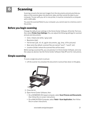 Page 27www.kodak.com/go/aiosupport 21
6Scanning
Scanning converts the text and images from the documents and pictures that you 
place on the scanner glass into electronic data, and then sends the data to your 
computer. To scan with your all-in-one printer, it must be connected to a computer 
with a USB cable.
You save the scanned file(s) to your computer; you cannot save to a memory card in 
the printer. 
Before you begin scanning
Change the default scan settings in the Home Center Software. (Click the Tool...