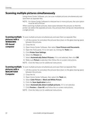 Page 28Scanning
22www.kodak.com/go/aiosupport
Scanning multiple pictures simultaneously 
Using Home Center Software, you can scan multiple pictures simultaneously and 
save them as separate files. 
NOTE:  For Home Center Software to interpret two or more pictures, the scan option 
must be set to Picture. 
When scanning multiple pictures, leave space between the pictures so that the 
printer can detect the separate pictures. Any pictures that overlap are interpreted as 
a single picture. 
Scanning multiple...