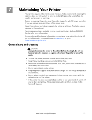 Page 29www.kodak.com/go/aiosupport 23
7Maintaining Your Printer
Your printer requires little maintenance. However, Kodak recommends cleaning the 
scanner glass and lid regularly to remove dust and fingerprints, which affect the 
quality and accuracy of scanning.
Except for cleaning the printer, keep the printer plugged in with AC power turned on. 
If you use a power strip, don't turn off the power strip.
Keep the printhead and ink cartridges in the printer at all times. This helps prevent 
damage to the...