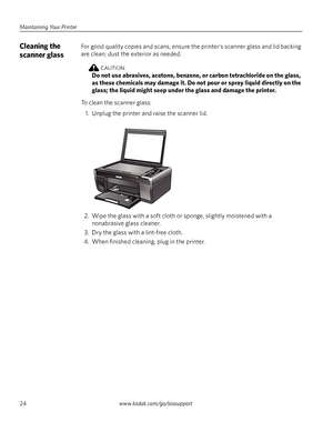 Page 30Maintaining Your Printer
24www.kodak.com/go/aiosupport
Cleaning the 
scanner glassFor good quality copies and scans, ensure the printer's scanner glass and lid backing 
are clean; dust the exterior as needed. 
CAUTION:
Do not use abrasives, acetone, benzene, or carbon tetrachloride on the glass, 
as these chemicals may damage it. Do not pour or spray liquid directly on the 
glass; the liquid might seep under the glass and damage the printer.
To clean the scanner glass: 
1. Unplug the printer and...