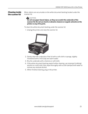 Page 31www.kodak.com/go/aiosupport25 KODAK ESP 3200 Series All-in-One Printer
Cleaning inside 
the scanner lidMinor debris can accumulate on the white document backing located under the 
scanner lid. 
CAUTION:
Do not use paper-based wipes, as they can scratch the underside of the 
scanner lid. Do not use harsh or abrasive cleaners or organic solvents on the 
printer or any of its parts.
To clean the white document backing under the scanner lid: 
1. Unplug the printer and raise the scanner lid.
2. Gently clean...