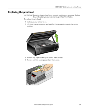 Page 35www.kodak.com/go/aiosupport29 KODAK ESP 3200 Series All-in-One Printer
Replacing the printhead
IMPORTANT: Replacing the printhead is not a regular maintenance procedure. Replace 
the printhead only if you receive a new printhead from Kodak.
To replace the printhead:
1. Make sure your printer is on.
2. Lift the printer access door, and wait for the carriage to move to the access 
position.
3. Remove any paper that may be loaded in the printer. 
4. Remove both ink cartridges and set them aside. 
Downloaded...