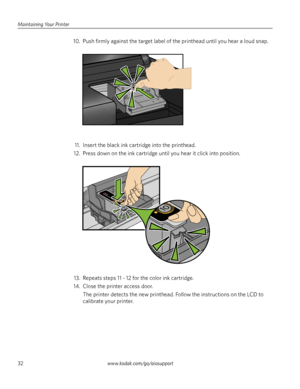 Page 38Maintaining Your Printer
32www.kodak.com/go/aiosupport
10. Push firmly against the target label of the printhead until you hear a loud snap.
11. Insert the black ink cartridge into the printhead. 
12. Press down on the ink cartridge until you hear it click into position.
13. Repeats steps 11 - 12 for the color ink cartridge. 
14. Close the printer access door. 
The printer detects the new printhead. Follow the instructions on the LCD to 
calibrate your printer. 
10
Cartouche dencre noire
10
Downloaded...