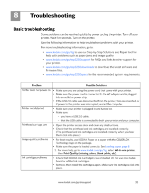 Page 41www.kodak.com/go/aiosupport 35
8Troubleshooting
Basic troubleshooting
Some problems can be resolved quickly by power cycling the printer: Turn off your 
printer. Wait five seconds. Turn on the printer. 
Use the following information to help troubleshoot problems with your printer.
For more troubleshooting information, go to:
•www.kodak.com/go/itg to use our Step-by-Step Solutions and Repair tool for 
help with problems such as paper jams and image quality.
•www.kodak.com/go/esp3250support for FAQs and...