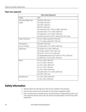 Page 48Product and Safety Specifications
42www.kodak.com/go/aiosupport
Paper sizes supported
Safety information
• Always follow all warnings and instructions marked on the product.
• Use only the power source indicated on the product regulatory label.
• Use only the power cord that comes with the product. Using another power cord 
may cause fire and/or shock. Do not use the included power cord with any other 
equipment. 
Paper Sizes Supported
Usage Size
Document Page Sizes 
LabelsA4 (210 x 297 mm)
A5 (148 x 210...