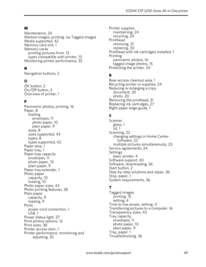 Page 55KODAK ESP 3200 Series All-in-One printer
www.kodak.com/go/aiosupport 49
M
Maintenance, 24
Marked images, printing. 
See Tagged images
Media supported, 42
Memory card slot, 1
Memory cards
printing pictures from, 13
types compatible with printer, 13
Monitoring printer performance, 35
N
Navigation buttons, 2
O
OK button, 2
On/Off button, 2
Overview of printer, 1
P
Panoramic photos, printing, 16
Paper, 8
loading
envelopes, 11
photo paper, 10
plain paper, 9
sizes, 8
sizes supported, 43
types, 8
types...