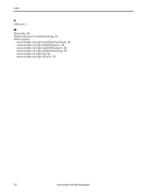 Page 5650www.kodak.com/go/aiosupport Index
U
USB port, 1
W
Warranty, 40
Water exposure, troubleshooting, 24
Web support
www.kodak.com/go/esp3250downloads, 36
www.kodak.com/go/esp3250specs, 36
www.kodak.com/go/esp3250support, 36
www.kodak.com/go/inkjetnetworking, 36
www.kodak.com/go/itg, 36
www.kodak.com/go/recycle, 24
Downloaded From ManualsPrinter.com Manuals 