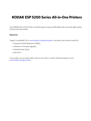 Page 2KODAK ESP 5200 Series All-in-One Printers
Your KODAK All-in-One Printer combines ease-of-use and affordable inks to provide high-quality 
pictures and documents.
Resources
Support is available! Go to www.kodak.com/go/aiosupport , and select your printer model for: 
• Frequently Asked Questions (FAQs)
• software or firmware upgrades
• Extended User Guide
•and more!
If you prefer, you can chat online, send us an e-mail, or call for technical support. Go to 
www.kodak.com/go/contact . 
Downloaded From...