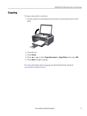 Page 11www.kodak.com/go/aiosupport11
KODAK ESP 5200 Series All-in-One Printer
Copying
To copy a document or a picture:
1. Lift the scanner lid, and place the document or picture face down on the  glass. 
2. Close the lid. 3. Press  Home.
4. Press  or  to select  Copy Document or Copy Photo , then press  OK.
5. Press  Start to begin copying. 
For more information about copying,  see the Extended User Guide at 
www.kodak.com/go/manuals .
Downloaded From ManualsPrinter.com Manuals 