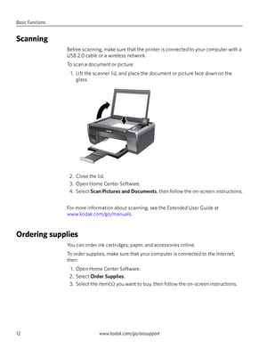 Page 12Basic Functions
12www.kodak.com/go/aiosupport
Scanning
Before scanning, make sure that the printer is connected to your computer with a 
USB 2.0 cable or a wireless network. 
To scan a document or picture: 
1. Lift the scanner lid, and place the do cument or picture face down on the 
glass. 
2. Close the lid. 3. Open Home Center Software.
4. Select  Scan Pictures and Documents , then follow the on-screen instructions.
For more information about scanning , see the Extended User Guide at...