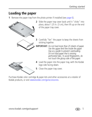 Page 11Getting started
www.kodak.com/go/support
 5
Loading the paper
1Remove the paper tray from the photo printer if installed (see page 6).
2Slide the paper tray cover back until it "clicks" into 
place, about 1.25 in. (3 cm), then lift up on the end 
of the paper tray cover.
3Carefully "fan" the paper to keep the sheets from 
sticking together.
IMPORTANT: 
Do not load more than 25 sheets of paper. 
Use the upper limit line inside the paper 
tray as a guide to prevent overloading. 
Do not load...