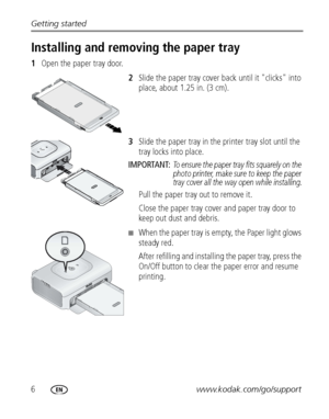 Page 126www.kodak.com/go/support Getting started
Installing and removing the paper tray
1Open the paper tray door.
2Slide the paper tray cover back until it "clicks" into 
place, about 1.25 in. (3 cm).
3Slide the paper tray in the printer tray slot until the 
tray locks into place.
IMPORTANT: 
To ensure the paper tray fits squarely on the 
photo printer, make sure to keep the paper 
tray cover all the way open while installing.
Pull the paper tray out to remove it.
Close the paper tray cover and paper...