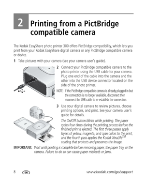 Page 148www.kodak.com/go/support
2Printing from a PictBridge 
compatible camera
The Kodak EasyShare photo printer 300 offers PictBridge compatibility, which lets you 
print from your Kodak EasyShare digital camera or any PictBridge compatible camera 
or device.
1Take pictures with your camera (see your camera user’s guide).
2Connect your PictBridge compatible camera to the 
photo printer using the USB cable for your camera. 
Plug one end of the cable into the camera and the 
other into the USB device connector...