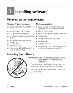 Page 1610www.kodak.com/go/support
3Installing software
Minimum system requirements
Installing the software
IMPORTANT: Install Kodak EasyShare software before 
connecting the photo printer to the 
computer.
1Close all software applications that are open on 
your computer (including anti-virus software).
2Place the Kodak EasyShare software CD into the 
CD-ROM drive.
Windows OS-based computers Macintosh computers
■Windows 98, 98SE, ME, 2000 SP1, or 
XP OS
■Internet Explorer 5.01 or higher
■233 MHz processor or...