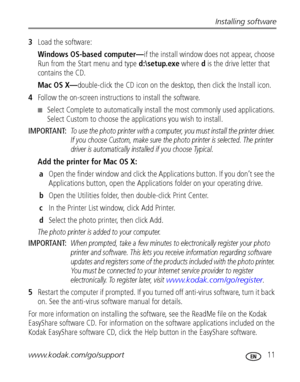 Page 17Installing software
www.kodak.com/go/support
 11
3Load the software:
Windows OS-based computer—if the install window does not appear, choose 
Run from the Start menu and type d:\setup.exe where d is the drive letter that 
contains the CD.
Mac OS X—double-click the CD icon on the desktop, then click the Install icon.
4Follow the on-screen instructions to install the software.
■Select Complete to automatically install the most commonly used applications. 
Select Custom to choose the applications you wish...