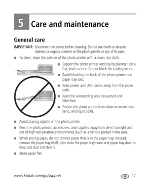Page 23www.kodak.com/go/support 17
5Care and maintenance
General care
IMPORTANT: Disconnect the power before cleaning. Do not use harsh or abrasive 
cleaners or organic solvents on the photo printer or any of its parts.
■To clean, wipe the outside of the photo printer with a clean, dry cloth.
■Support the photo printer and tray by placing it on a 
flat, level surface. Do not block the cooling vents.
■Avoid blocking the back of the photo printer and 
paper tray exit.
■Keep power and USB cables away from the...