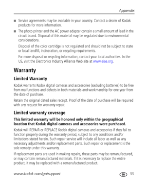 Page 39Appendix
www.kodak.com/go/support
 33
■Service agreements may be available in your country. Contact a dealer of Kodak 
products for more information.
■The photo printer and the AC power adapter contain a small amount of lead in the 
circuit board. Disposal of this material may be regulated due to environmental 
considerations.
Disposal of the color cartridge is not regulated and should not be subject to state 
or local landfill, incineration, or recycling requirements.
For more disposal or recycling...