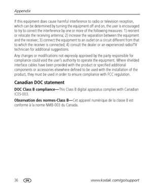 Page 4236www.kodak.com/go/support Appendix
If this equipment does cause harmful interference to radio or television reception, 
which can be determined by turning the equipment off and on, the user is encouraged 
to try to correct the interference by one or more of the following measures: 1) reorient 
or relocate the receiving antenna; 2) increase the separation between the equipment 
and the receiver; 3) connect the equipment to an outlet on a circuit different from that 
to which the receiver is connected; 4)...