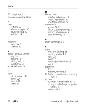 Page 4438www.kodak.com/go/support Index
F
FCC compliance, 35
firmware, upgrading, 29, 32
H
help
software, 29
telephone support, 30
troubleshooting, 20
web links, 29
I
installing
paper tray, 6
software, 10
K
Kodak EasyShare software
help, 29
installing, 10
printing with, 14
uninstalling, 12
Kodak web sites, 29
L
lights
color cartridge, i, 27
on/off, i, 26
paper, i, 28
status, 26M
Macintosh OS
installing software on, 10
system requirements, 10
uninstalling software, 12
maintenance
general, 17, 32
handling,...