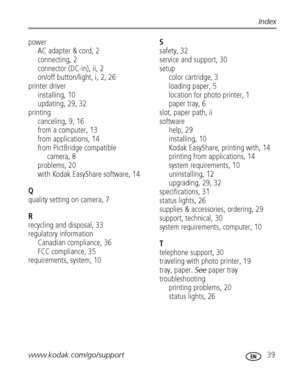 Page 45www.kodak.com/go/support 39
Index
power
AC adapter & cord, 2
connecting, 2
connector (DC-in), ii, 2
on/off button/light, i, 2, 26
printer driver
installing, 10
updating, 29, 32
printing
canceling, 9, 16
from a computer, 13
from applications, 14
from PictBridge compatible 
camera, 8
problems, 20
with Kodak EasyShare software, 14
Q
quality setting on camera, 7
R
recycling and disposal, 33
regulatory information
Canadian compliance, 36
FCC compliance, 35
requirements, system, 10S
safety, 32
service and...