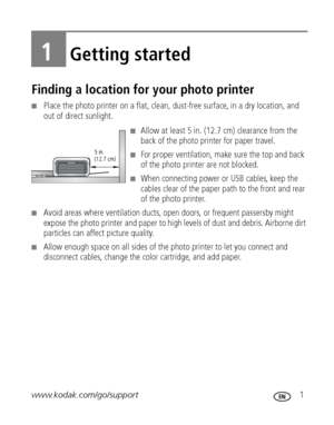 Page 7www.kodak.com/go/support 1
1Getting started
Finding a location for your photo printer
■Place the photo printer on a flat, clean, dust-free surface, in a dry location, and 
out of direct sunlight.
■Allow at least 5 in. (12.7 cm) clearance from the 
back of the photo printer for paper travel.
■For proper ventilation, make sure the top and back 
of the photo printer are not blocked. 
■When connecting power or USB cables, keep the 
cables clear of the paper path to the front and rear 
of the photo printer....