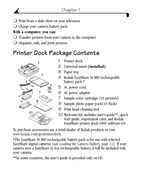 Page 12 2
Chapter 1
Print from a slide show on your television 
Charge your camera battery pack
With a computer, you can:
Transfer pictures from your camera to the computer
Organize, edit, and print pictures
Printer Dock Package Contents
1Printer dock
2Universal insert (installed) 
3Paper tray
4Kodak EasyShare Ni-MH rechargeable 
battery pack * 
5AC power cord
6AC power adapter
7Sample color cartridge (10 pictures)
8Sample photo paper pack(10 Pack) 
9Print head cleaning tool
10Welcome kit; includes user’s...