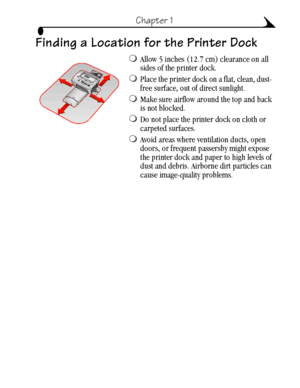 Page 133
Chapter 1
Finding a Location for the Printer Dock
Allow 5 inches (12.7 cm) clearance on all 
sides of the printer dock.
Place the printer dock on a flat, clean, dust- 
free surface, out of direct sunlight.
Make sure airflow around the top and back 
is not blocked. 
Do not place the printer dock on cloth or 
carpeted surfaces.
Avoid areas where ventilation ducts, open 
doors, or frequent passersby might expose 
the printer dock and paper to high levels of 
dust and debris. Airborne dirt particles...