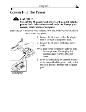 Page 155
Chapter 1
Connecting the Power
CAUTION:Use only the AC adapter and power cord included with the 
printer dock. Other adapters and cords can damage your 
camera, printer dock, or computer.
IMPORTANT: Remove your camera from the printer dock when you 
are connecting power. 
1Connect the AC power cord to the adapter, 
then to the back of the printer dock. 
2Connect the AC power cord into a power 
outlet.
NOTE: Your power cord may be different from 
the one pictured. Use the plug that 
accommodates your...