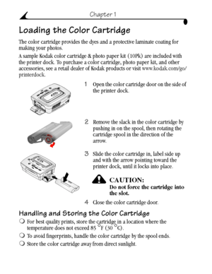 Page 16 6
Chapter 1
Loading the Color Cartridge
The color cartridge provides the dyes and a protective laminate coating for 
making your photos.
A sample Kodak color cartridge & photo paper kit (10Pk) are included with 
the printer dock. To purchase a color cartridge, photo paper kit, and other 
accessories, see a retail dealer of Kodak products or visit www.kodak.com/go/
printerdock.
1Open the color cartridge door on the side of 
the printer dock.
2Remove the slack in the color cartridge by 
pushing in on the...