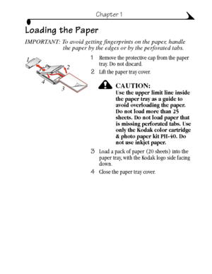 Page 177
Chapter 1
Loading the Paper
IMPORTANT: To avoid getting fingerprints on the paper, handle 
the paper by the edges or by the perforated tabs.
1Remove the protective cap from the paper 
tray. Do not discard. 
2Lift the paper tray cover.
CAUTION:Use the upper limit line inside 
the paper tray as a guide to 
avoid overloading the paper. 
Do not load more than 25 
sheets. Do not load paper that 
is missing perforated tabs. Use 
only the Kodak color cartridge 
& photo paper kit PH-40. Do 
not use inkjet...